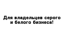 Для владельцев серого и белого бизнеса!